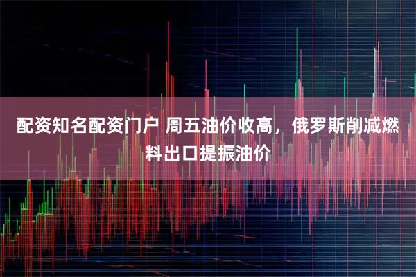 配资知名配资门户 周五油价收高，俄罗斯削减燃料出口提振油价