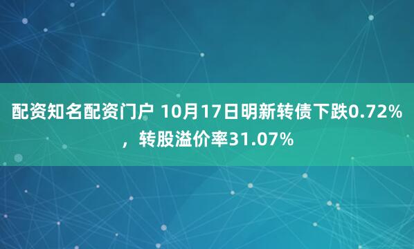 配资知名配资门户 10月17日明新转债下跌0.72%，转股溢价率31.07%