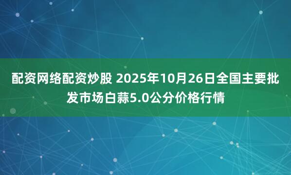 配资网络配资炒股 2025年10月26日全国主要批发市场白蒜5.0公分价格行情