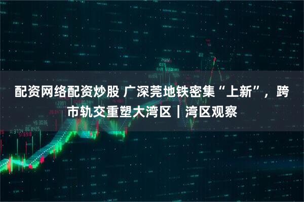 配资网络配资炒股 广深莞地铁密集“上新”，跨市轨交重塑大湾区｜湾区观察