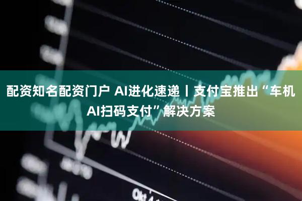 配资知名配资门户 AI进化速递丨支付宝推出“车机AI扫码支付”解决方案
