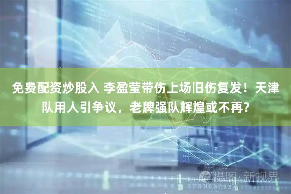 免费配资炒股入 李盈莹带伤上场旧伤复发！天津队用人引争议，老牌强队辉煌或不再？