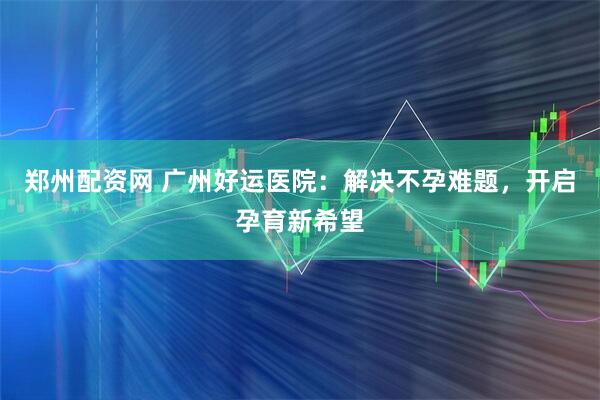 郑州配资网 广州好运医院：解决不孕难题，开启孕育新希望