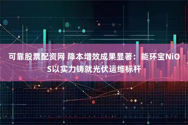 可靠股票配资网 降本增效成果显著：能环宝NiOS以实力铸就光伏运维标杆
