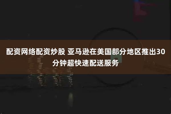配资网络配资炒股 亚马逊在美国部分地区推出30分钟超快速配送服务