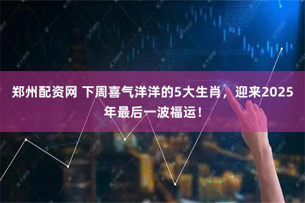 郑州配资网 下周喜气洋洋的5大生肖，迎来2025年最后一波福运！