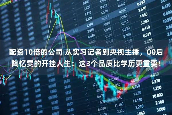 配资10倍的公司 从实习记者到央视主播,00后陶忆雯的开挂人生:这3个品质比学历更重要!