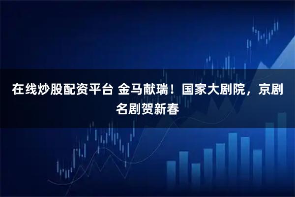 在线炒股配资平台 金马献瑞!国家大剧院,京剧名剧贺新春