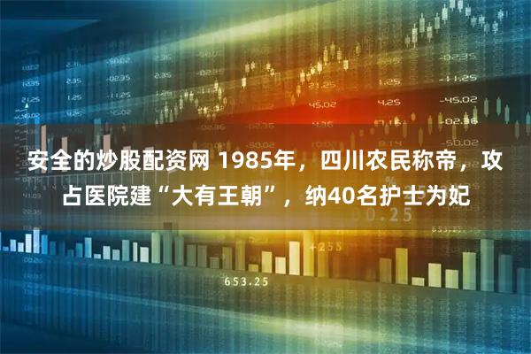 安全的炒股配资网 1985年,四川农民称帝,攻占医院建“大有王朝”,纳40名护士为妃
