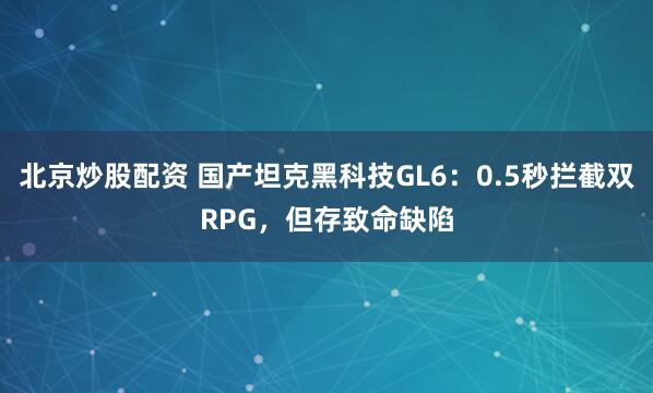 北京炒股配资 国产坦克黑科技GL6:0.5秒拦截双RPG,但存致命缺陷
