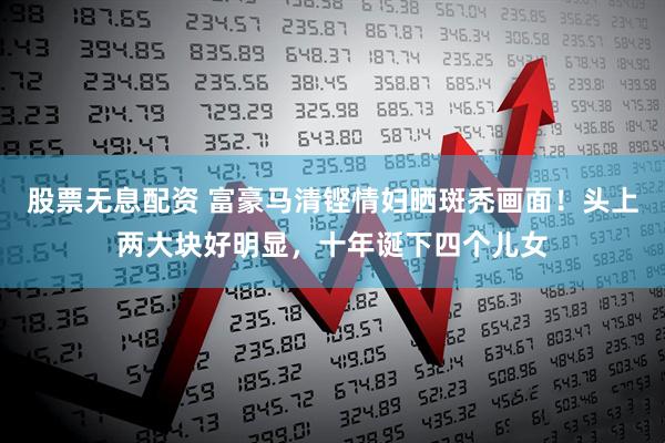 股票无息配资 富豪马清铿情妇晒斑秃画面!头上两大块好明显,十年诞下四个儿女