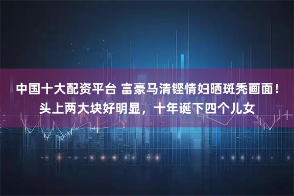 中国十大配资平台 富豪马清铿情妇晒斑秃画面！头上两大块好明显，十年诞下四个儿女