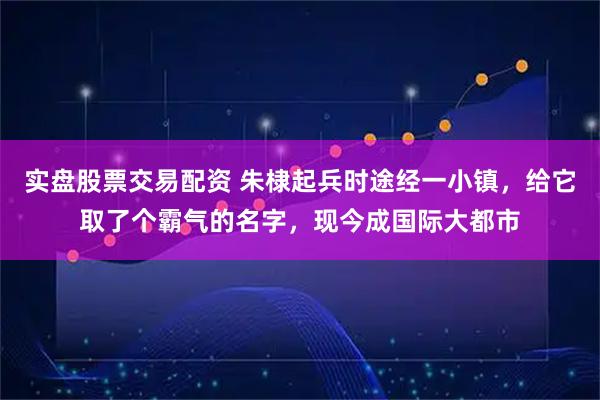 实盘股票交易配资 朱棣起兵时途经一小镇，给它取了个霸气的名字，现今成国际大都市